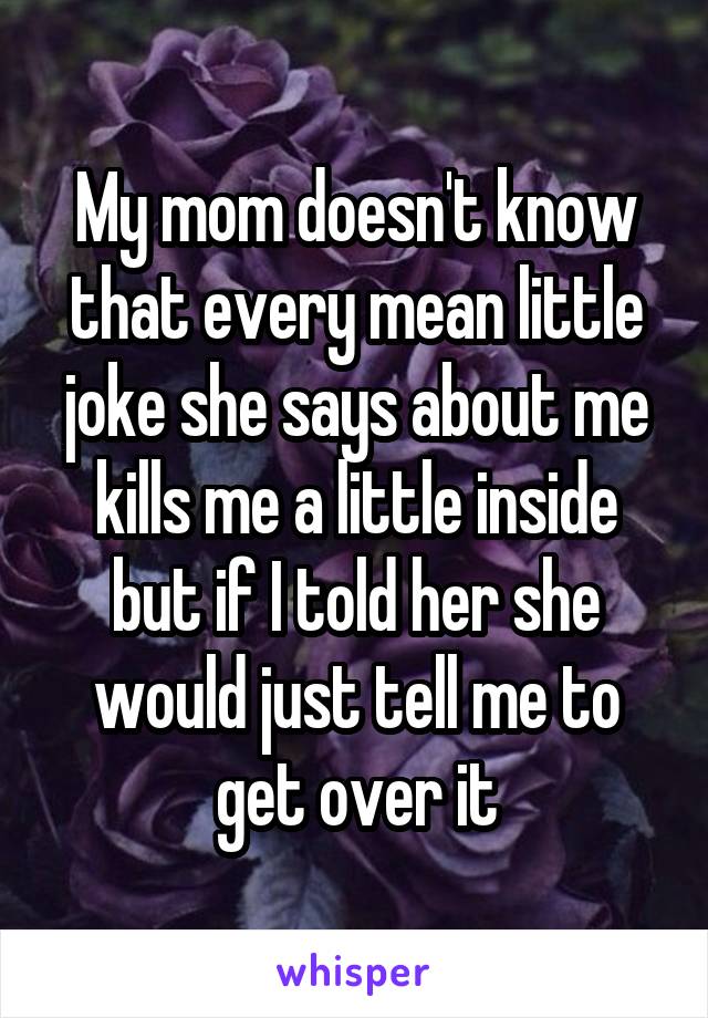 My mom doesn't know that every mean little joke she says about me kills me a little inside but if I told her she would just tell me to get over it