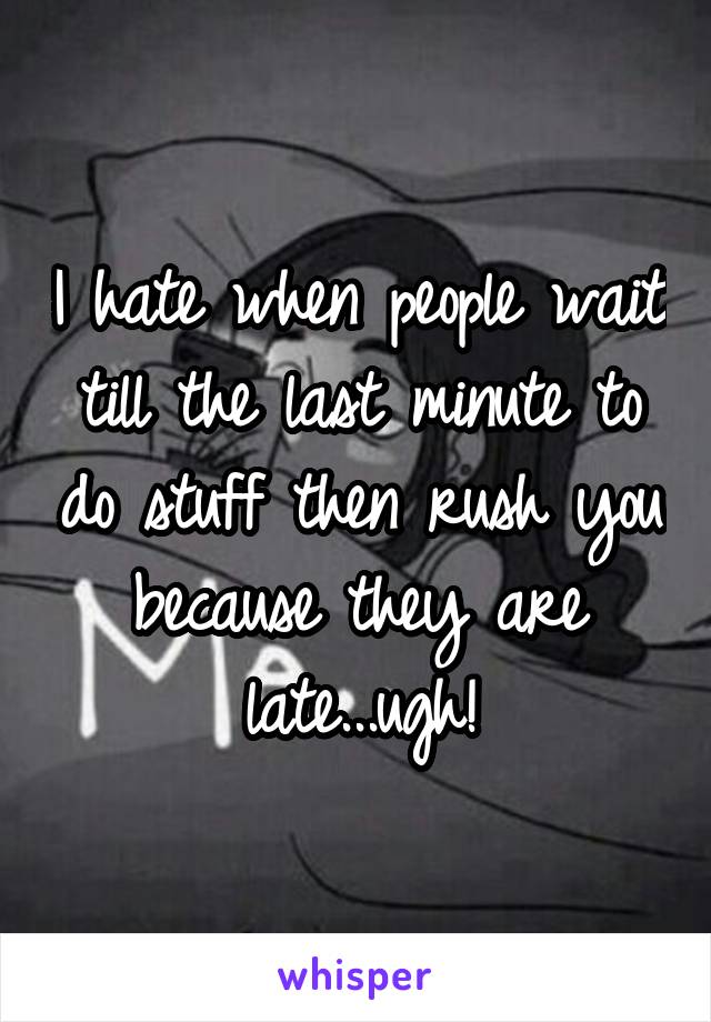 I hate when people wait till the last minute to do stuff then rush you because they are late...ugh!