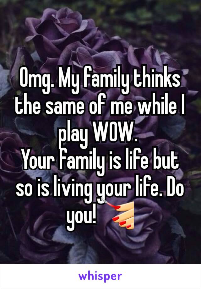 Omg. My family thinks the same of me while I play WOW. 
Your family is life but so is living your life. Do you! 💅