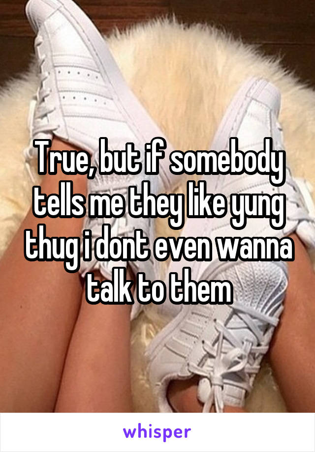 True, but if somebody tells me they like yung thug i dont even wanna talk to them