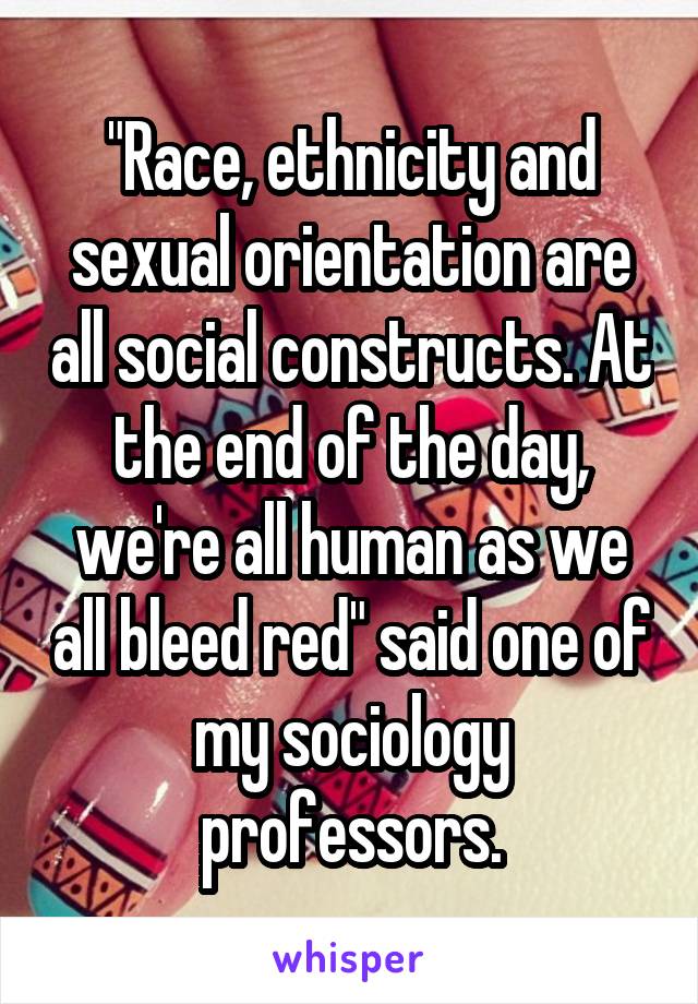 "Race, ethnicity and sexual orientation are all social constructs. At the end of the day, we're all human as we all bleed red" said one of my sociology professors.