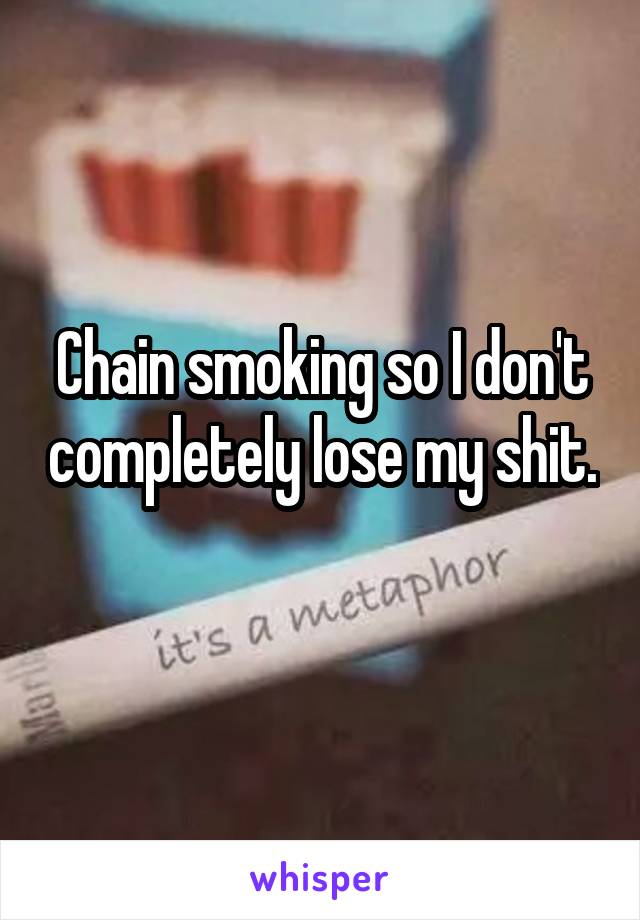 Chain smoking so I don't completely lose my shit. 