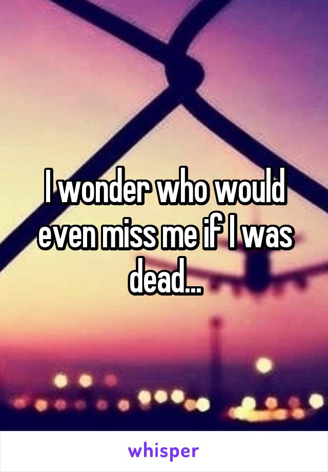 I wonder who would even miss me if I was dead...