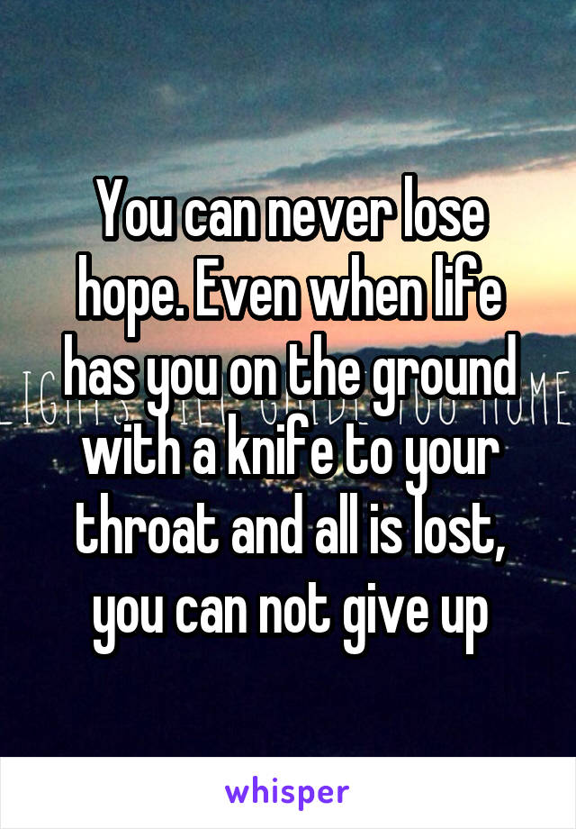 You can never lose hope. Even when life has you on the ground with a knife to your throat and all is lost, you can not give up