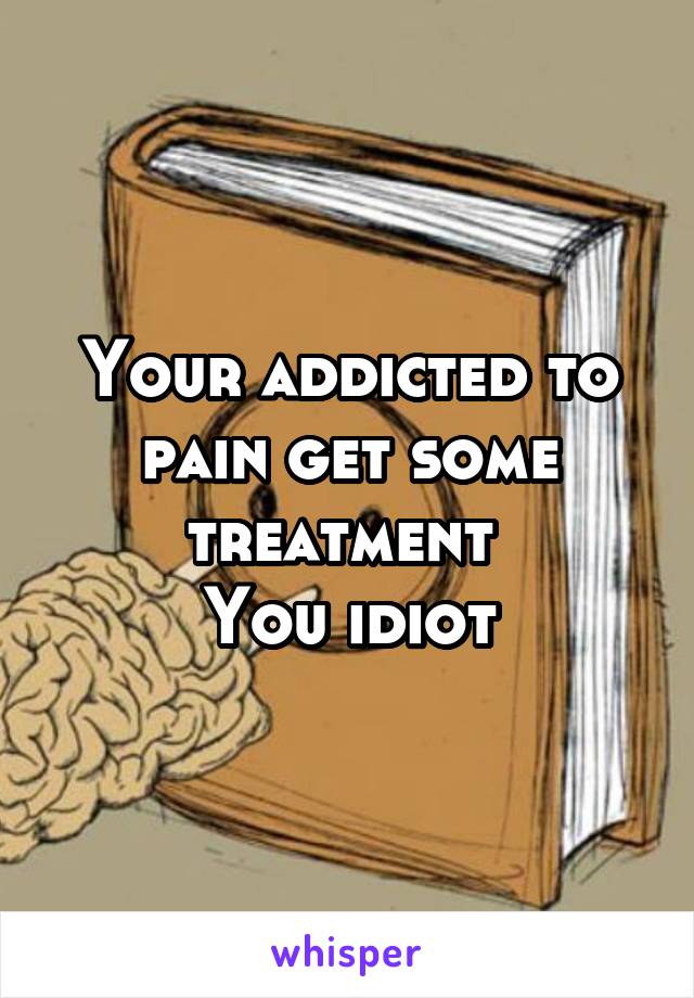 Your addicted to pain get some treatment 
You idiot