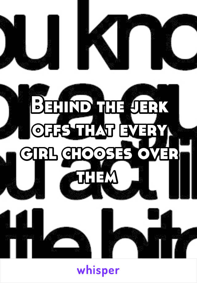 Behind the jerk offs that every girl chooses over them 