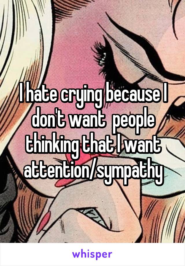 I hate crying because I don't want  people thinking that I want attention/sympathy