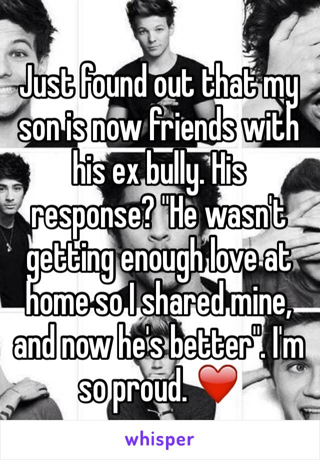 Just found out that my son is now friends with his ex bully. His response? "He wasn't getting enough love at home so I shared mine, and now he's better". I'm so proud. ❤️