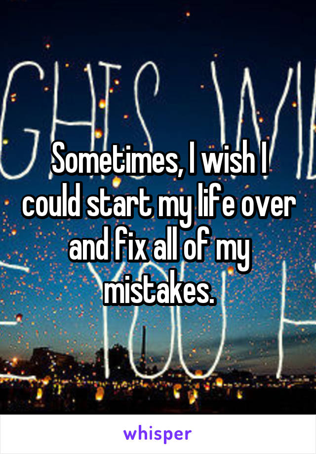 Sometimes, I wish I could start my life over and fix all of my mistakes.