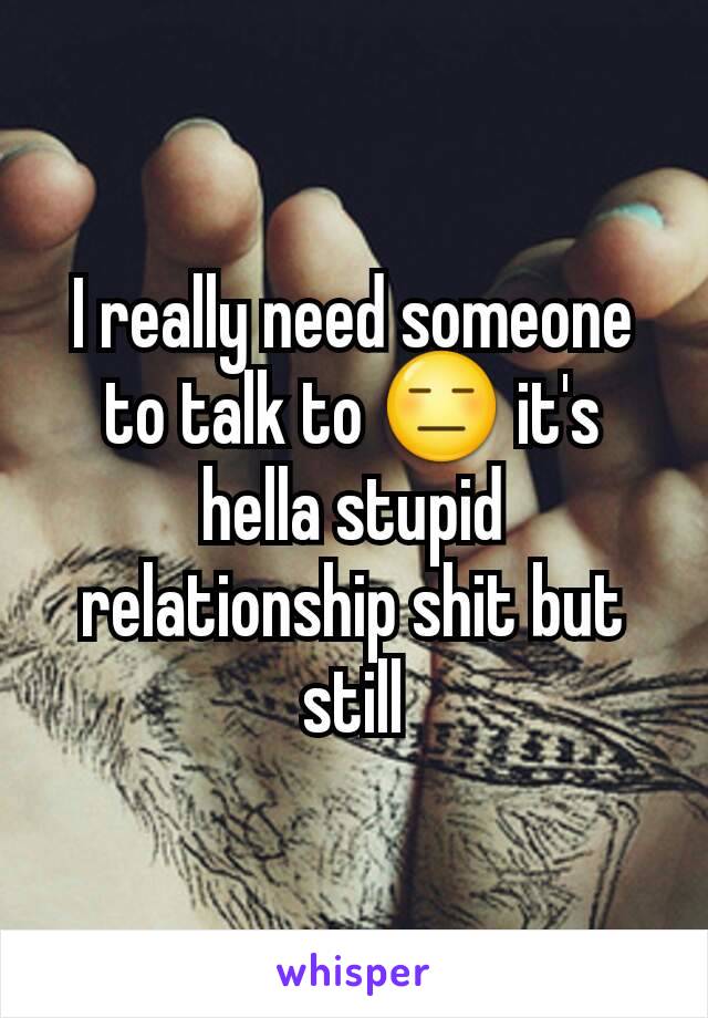 I really need someone to talk to 😑 it's hella stupid relationship shit but still