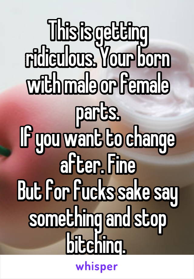 This is getting ridiculous. Your born with male or female parts.
If you want to change after. Fine
But for fucks sake say something and stop bitching. 