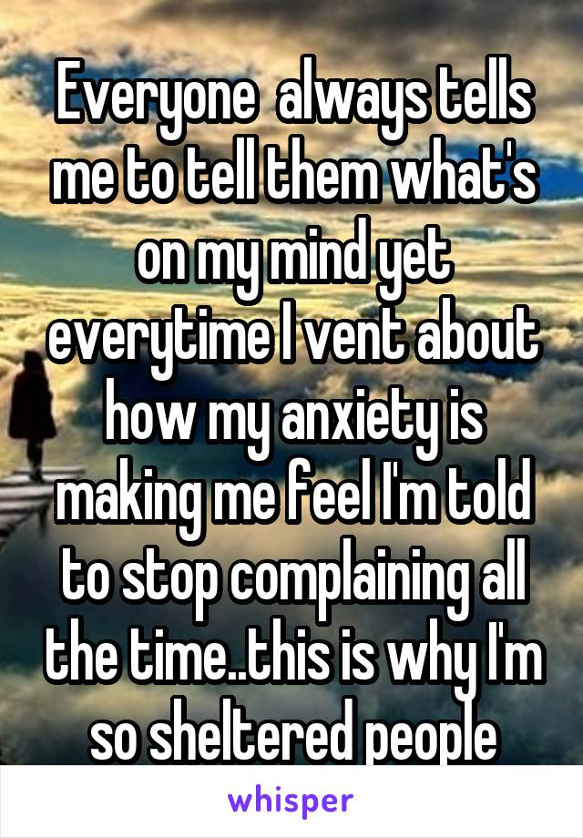 Everyone  always tells me to tell them what's on my mind yet everytime I vent about how my anxiety is making me feel I'm told to stop complaining all the time..this is why I'm so sheltered people