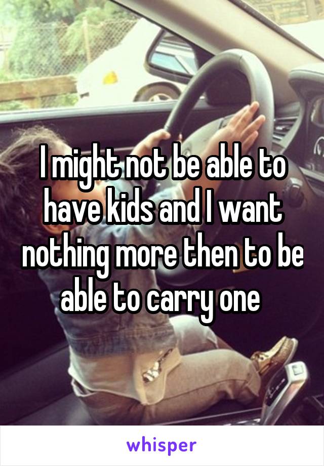 I might not be able to have kids and I want nothing more then to be able to carry one 