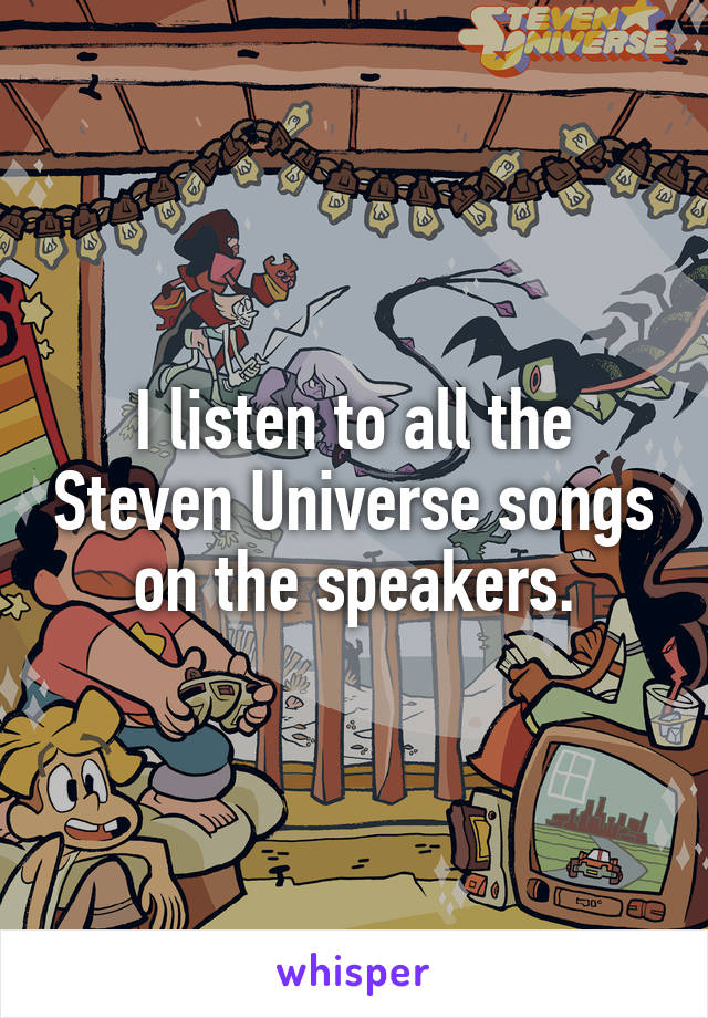 I listen to all the Steven Universe songs on the speakers.