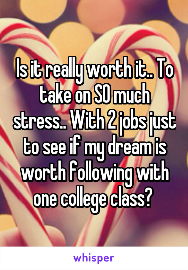 Is it really worth it.. To take on SO much stress.. With 2 jobs just to see if my dream is worth following with one college class? 