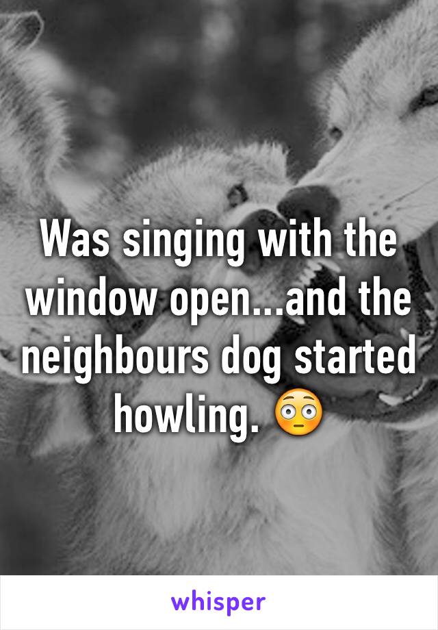 Was singing with the window open...and the neighbours dog started howling. 😳