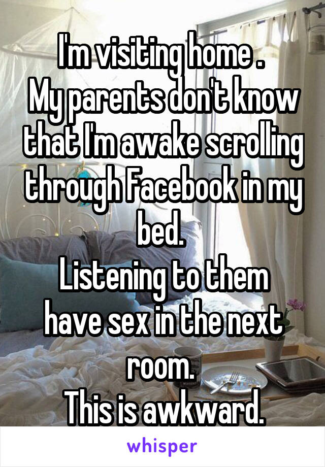 I'm visiting home . 
My parents don't know that I'm awake scrolling through Facebook in my bed. 
Listening to them have sex in the next room. 
This is awkward.