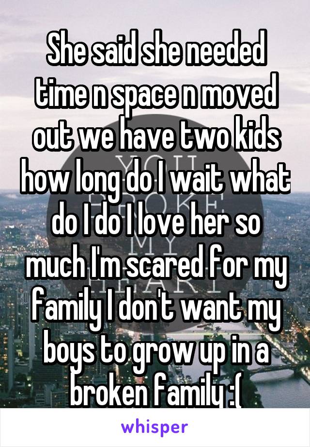 She said she needed time n space n moved out we have two kids how long do I wait what do I do I love her so much I'm scared for my family I don't want my boys to grow up in a broken family :(