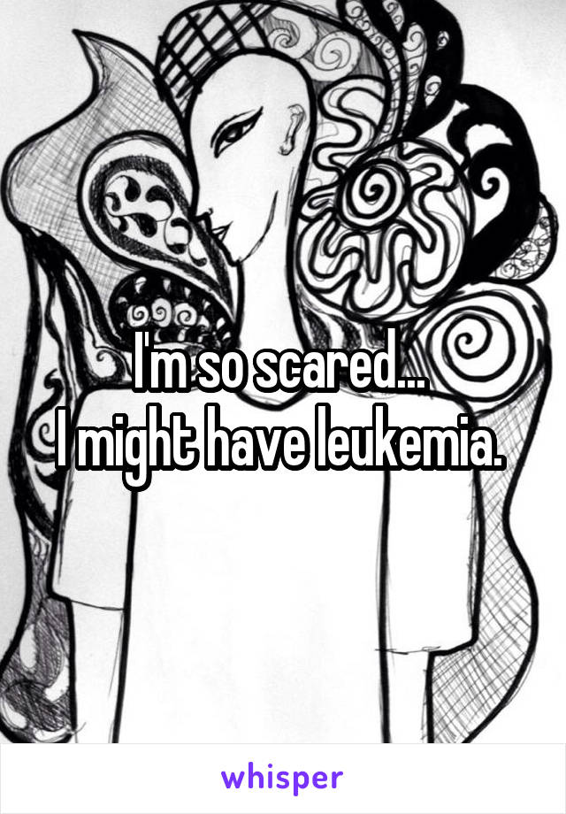 I'm so scared... 
I might have leukemia. 