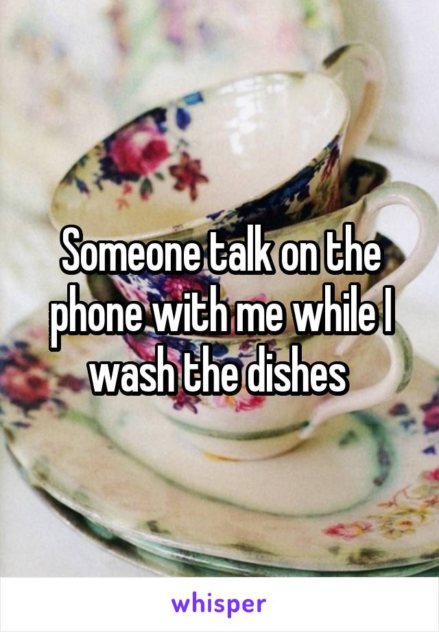 Someone talk on the phone with me while I wash the dishes 