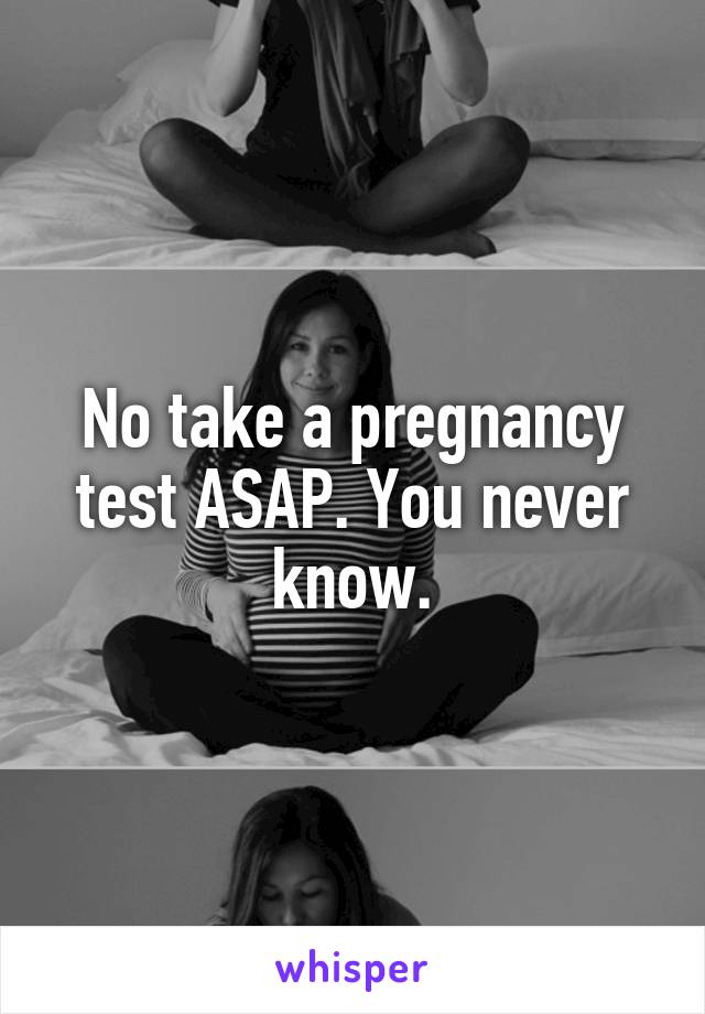 No take a pregnancy test ASAP. You never know.