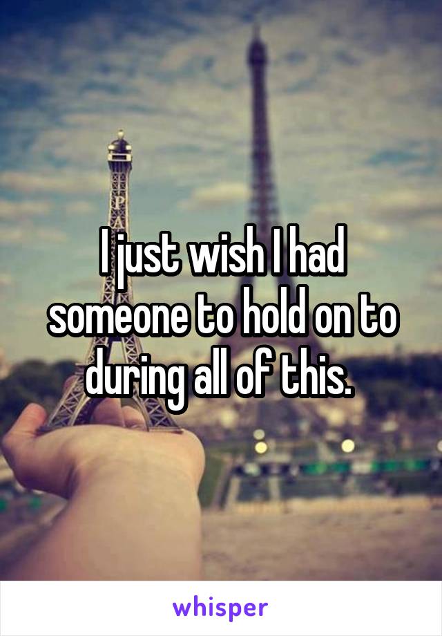 I just wish I had someone to hold on to during all of this. 