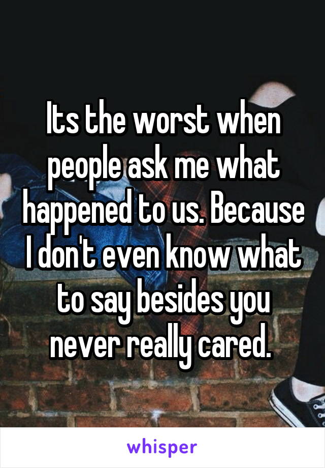 Its the worst when people ask me what happened to us. Because I don't even know what to say besides you never really cared. 