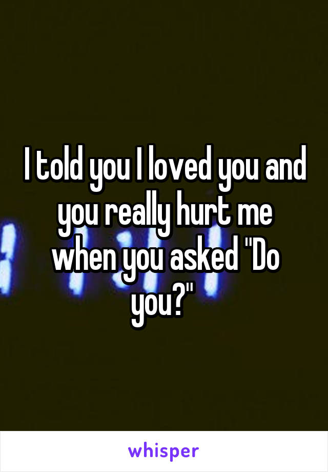 I told you I loved you and you really hurt me when you asked "Do you?" 