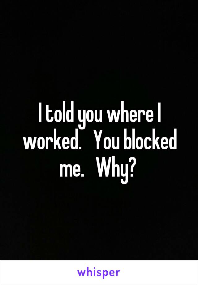 I told you where I worked.   You blocked me.   Why? 