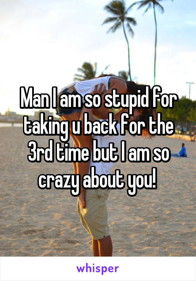 Man I am so stupid for taking u back for the 3rd time but I am so crazy about you! 