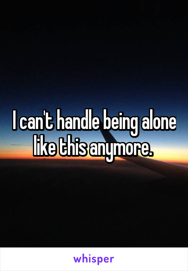 I can't handle being alone like this anymore. 