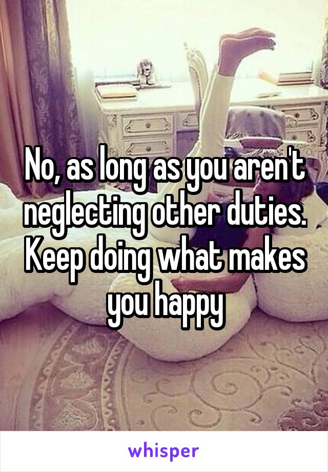 No, as long as you aren't neglecting other duties. Keep doing what makes you happy