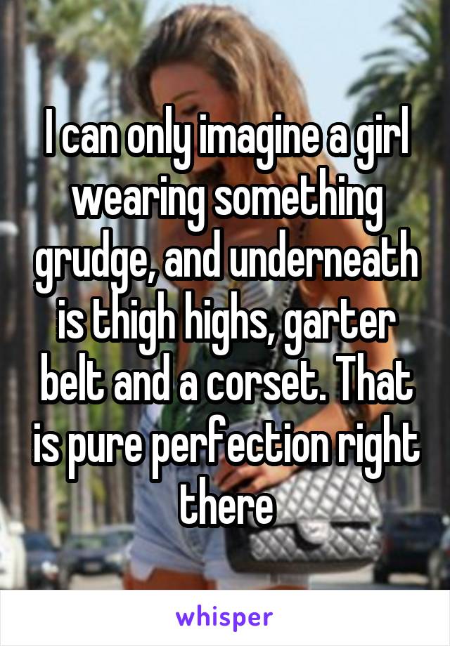 I can only imagine a girl wearing something grudge, and underneath is thigh highs, garter belt and a corset. That is pure perfection right there