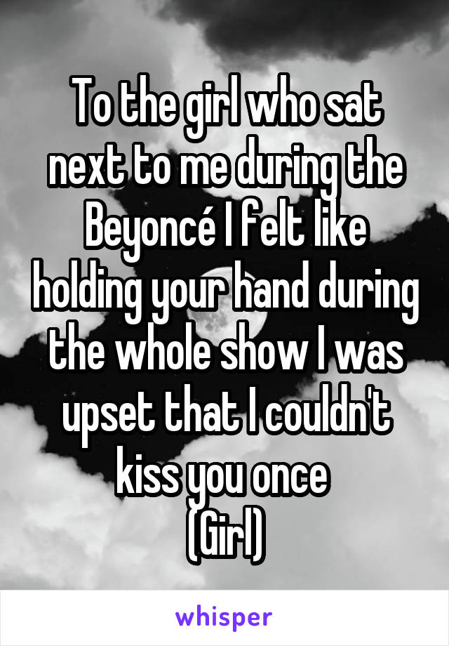 To the girl who sat next to me during the Beyoncé I felt like holding your hand during the whole show I was upset that I couldn't kiss you once 
(Girl)