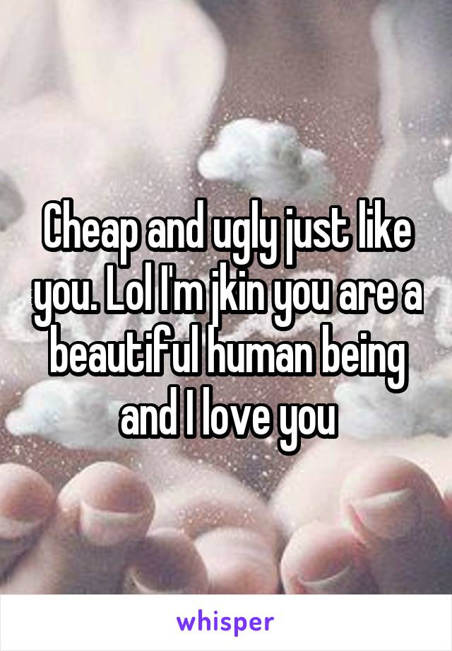 Cheap and ugly just like you. Lol I'm jkin you are a beautiful human being and I love you