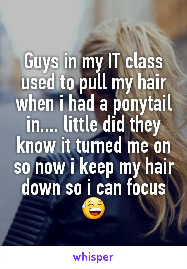 Guys in my IT class used to pull my hair when i had a ponytail in.... little did they know it turned me on so now i keep my hair down so i can focus 😅