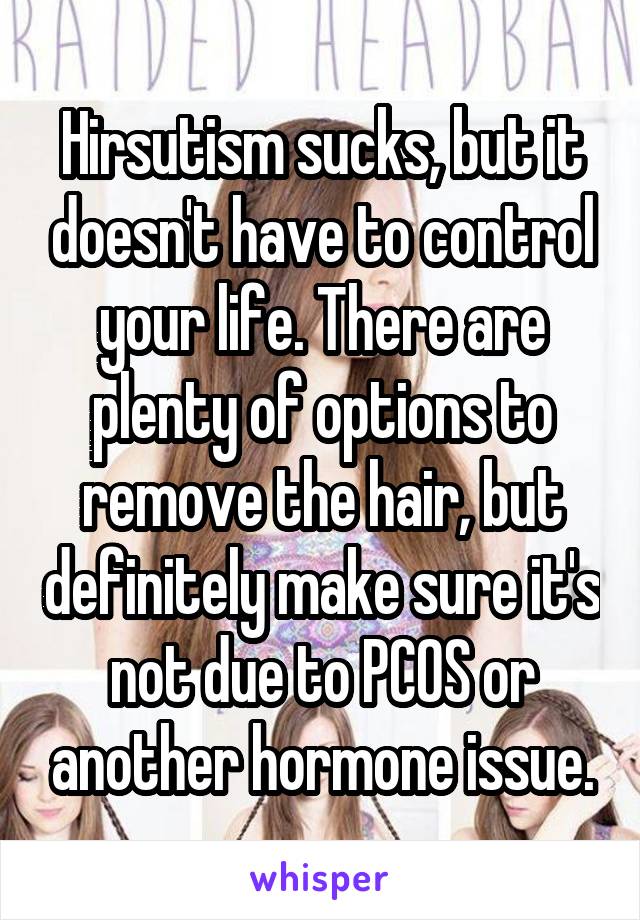 Hirsutism sucks, but it doesn't have to control your life. There are plenty of options to remove the hair, but definitely make sure it's not due to PCOS or another hormone issue.