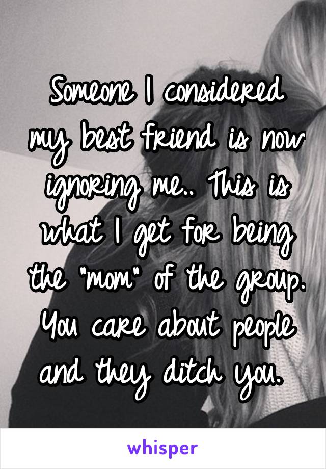 Someone I considered my best friend is now ignoring me.. This is what I get for being the "mom" of the group. You care about people and they ditch you. 