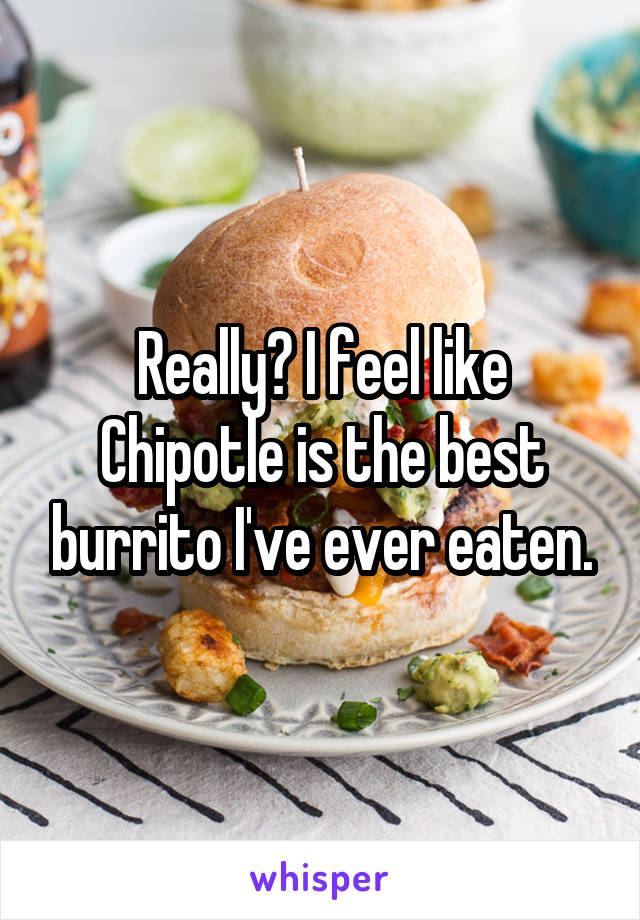 Really? I feel like Chipotle is the best burrito I've ever eaten.