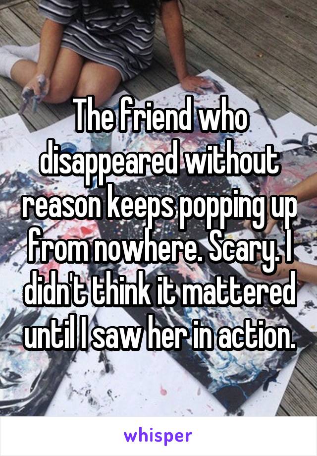 The friend who disappeared without reason keeps popping up from nowhere. Scary. I didn't think it mattered until I saw her in action.