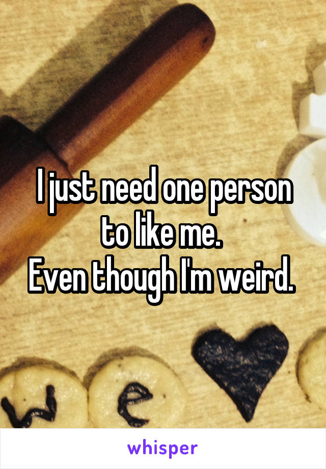 I just need one person to like me. 
Even though I'm weird. 