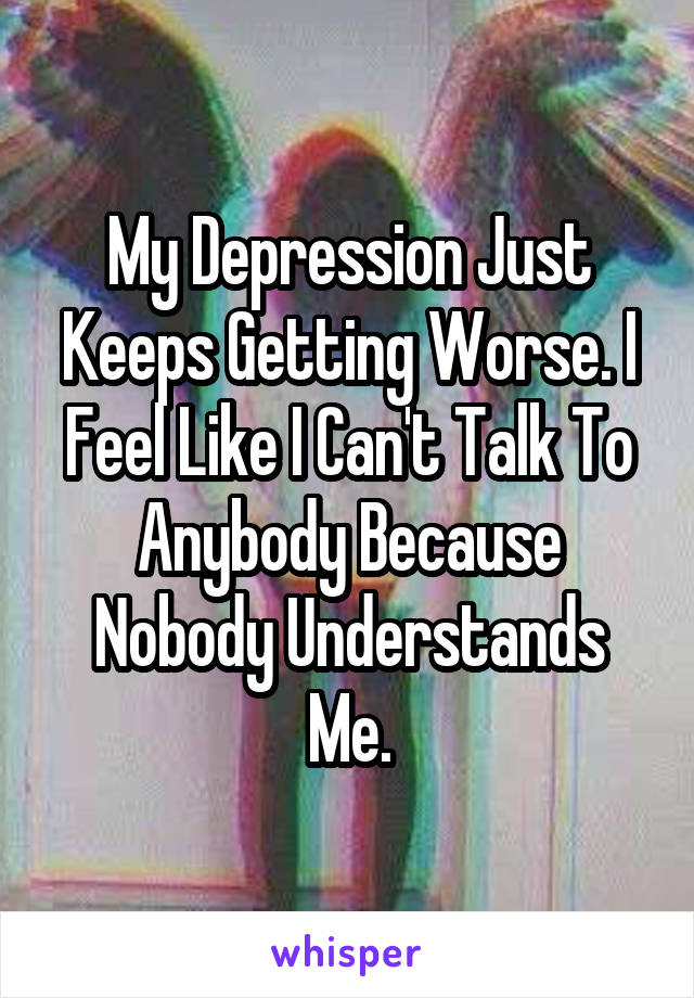 My Depression Just Keeps Getting Worse. I Feel Like I Can't Talk To Anybody Because Nobody Understands Me.