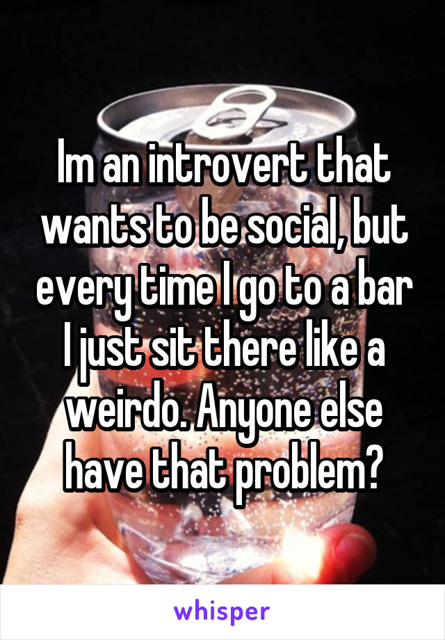 Im an introvert that wants to be social, but every time I go to a bar I just sit there like a weirdo. Anyone else have that problem?