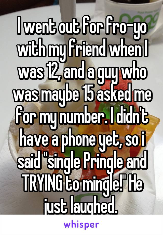 I went out for fro-yo with my friend when I was 12, and a guy who was maybe 15 asked me for my number. I didn't have a phone yet, so i said "single Pringle and TRYING to mingle!" He just laughed. 