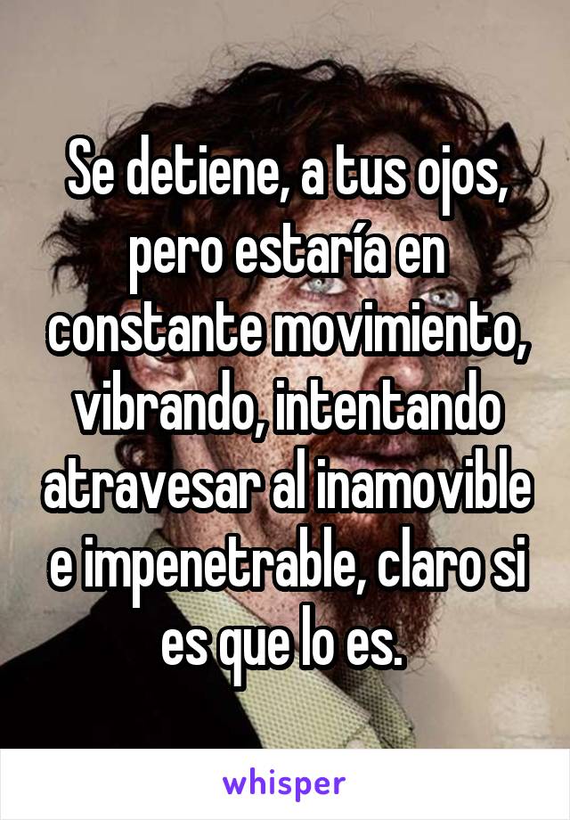 Se detiene, a tus ojos, pero estaría en constante movimiento, vibrando, intentando atravesar al inamovible e impenetrable, claro si es que lo es. 