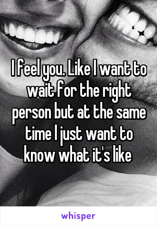 I feel you. Like I want to wait for the right person but at the same time I just want to know what it's like 