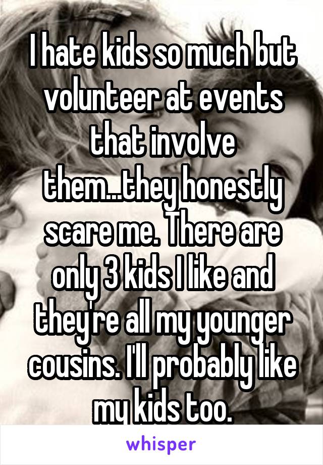 I hate kids so much but volunteer at events that involve them...they honestly scare me. There are only 3 kids I like and they're all my younger cousins. I'll probably like my kids too.