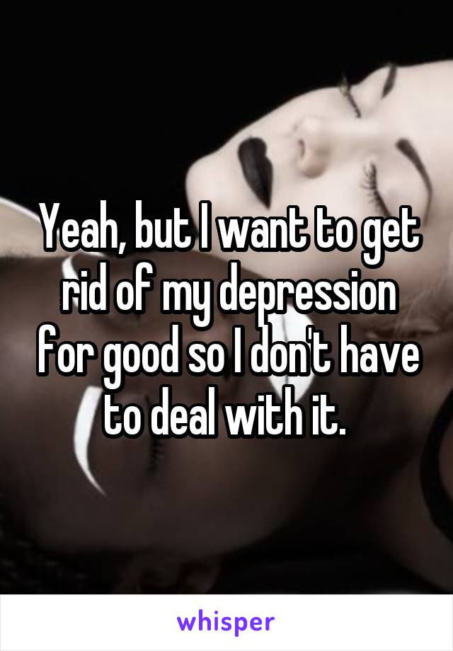 Yeah, but I want to get rid of my depression for good so I don't have to deal with it. 