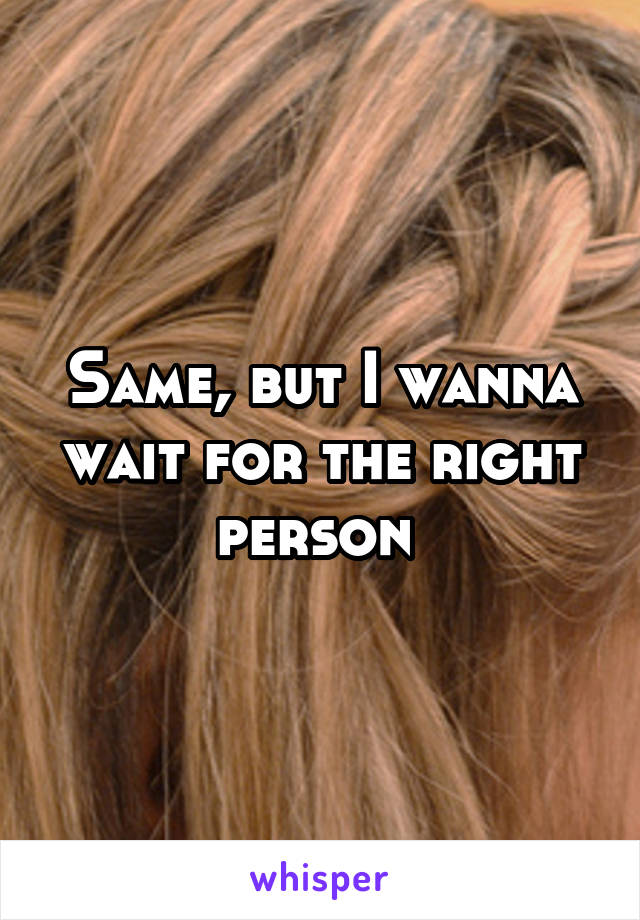 Same, but I wanna wait for the right person 