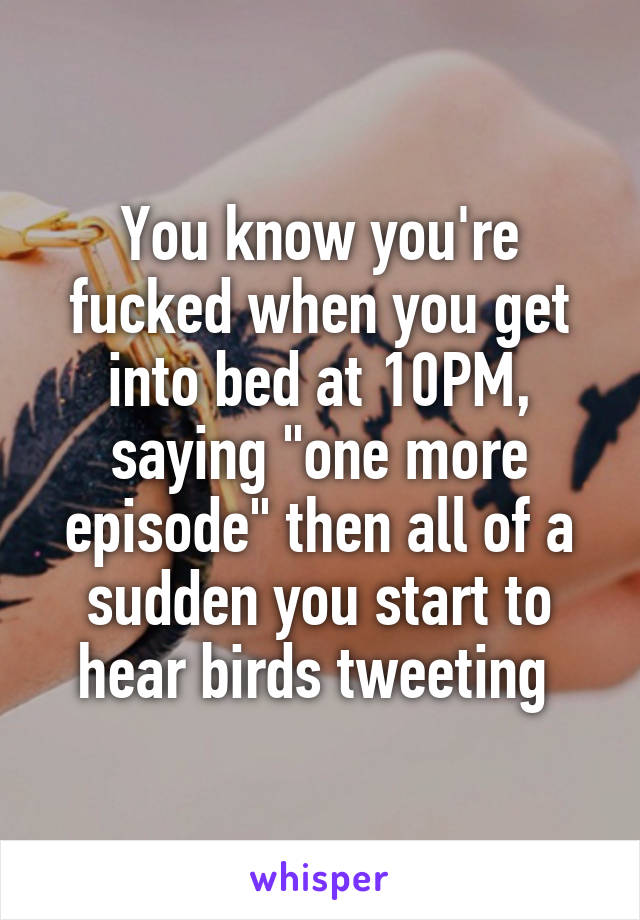 You know you're fucked when you get into bed at 10PM, saying "one more episode" then all of a sudden you start to hear birds tweeting 